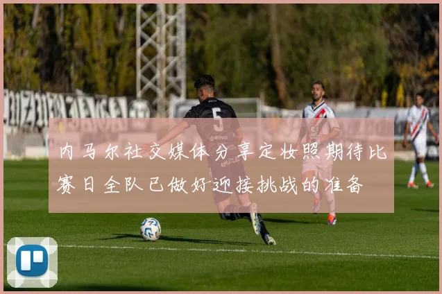 内马尔社交媒体分享定妆照期待比赛日全队已做好迎接挑战的准备