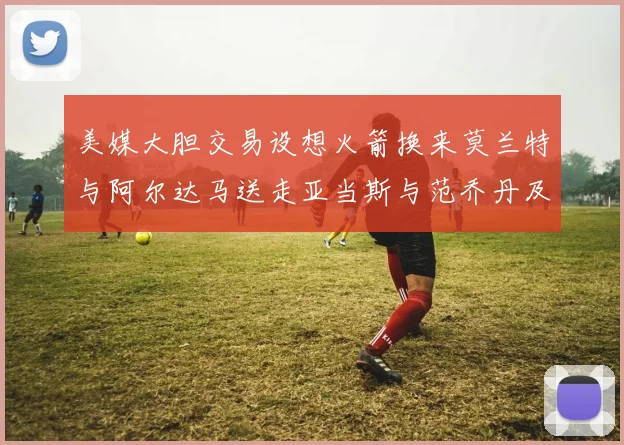 美媒大胆交易设想火箭换来莫兰特与阿尔达马送走亚当斯与范乔丹及两个选秀权