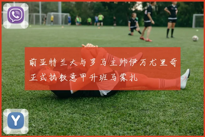 前亚特兰大与罗马主帅伊万尤里奇正式执教意甲升班马蒙扎