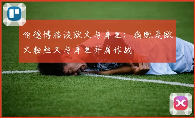 伦德博格谈欧文与库里：我既是欧文粉丝又与库里并肩作战