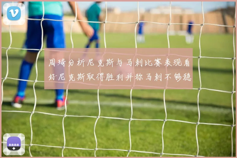 周琦分析尼克斯与马刺比赛表现看好尼克斯取得胜利并称马刺不够稳定