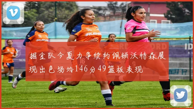 掘金队今夏力争续约佩顿沃特森展现出色场均146分49篮板表现