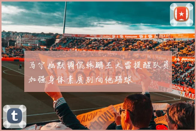 马宁幽默调侃韩鹏王大雷提醒队员加强身体素质别向他踢球