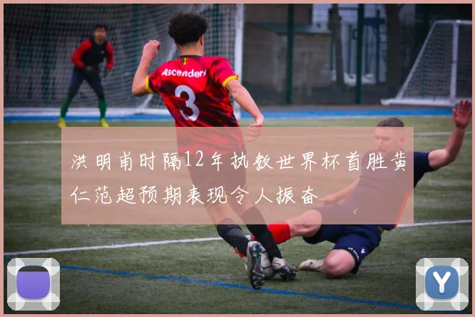 洪明甫时隔12年执教世界杯首胜黄仁范超预期表现令人振奋