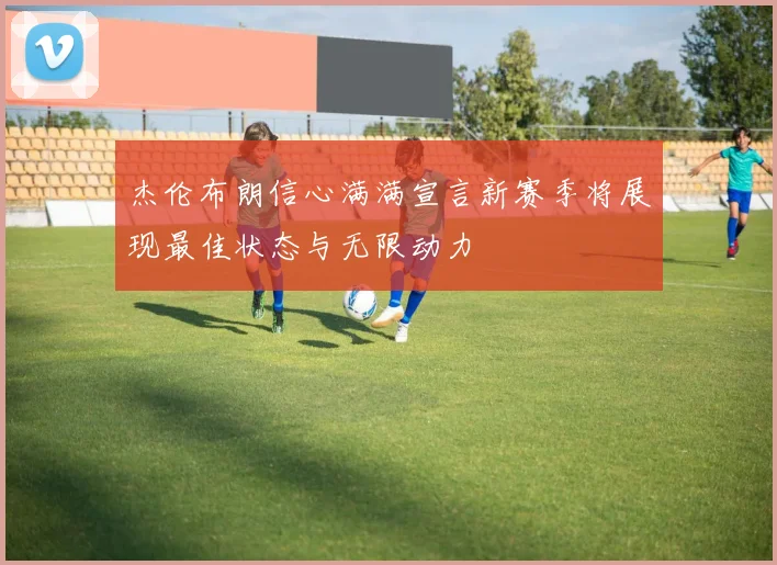 杰伦布朗信心满满宣言新赛季将展现最佳状态与无限动力