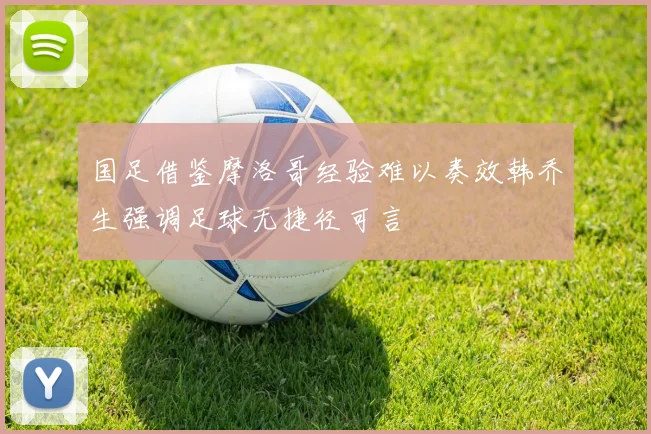国足借鉴摩洛哥经验难以奏效韩乔生强调足球无捷径可言