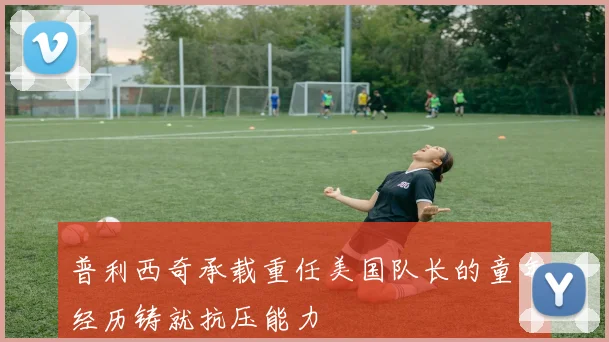 普利西奇承载重任美国队长的童年经历铸就抗压能力