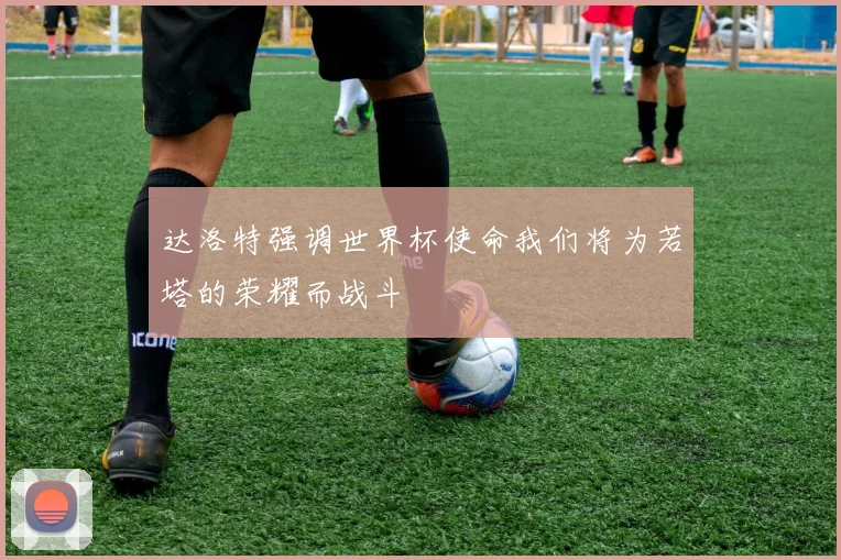 达洛特强调世界杯使命我们将为若塔的荣耀而战斗