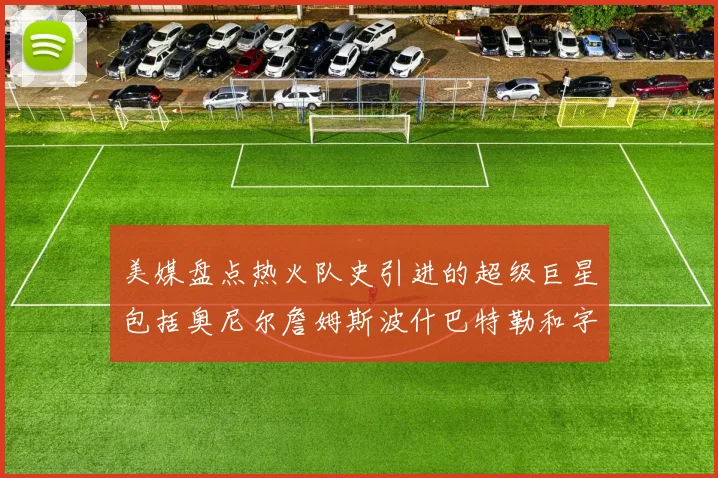 美媒盘点热火队史引进的超级巨星包括奥尼尔詹姆斯波什巴特勒和字母哥