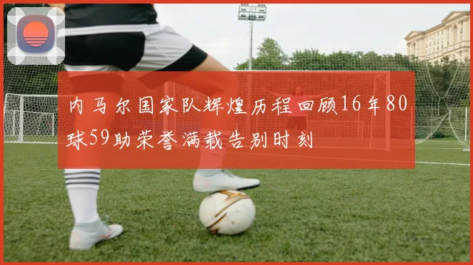 内马尔国家队辉煌历程回顾16年80球59助荣誉满载告别时刻