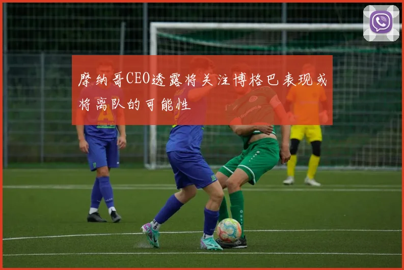 摩纳哥CEO透露将关注博格巴表现或将离队的可能性