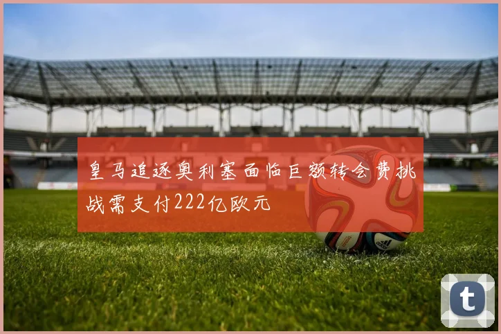 皇马追逐奥利塞面临巨额转会费挑战需支付222亿欧元