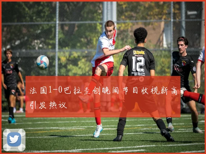 法国1-0巴拉圭创晚间节目收视新高引发热议