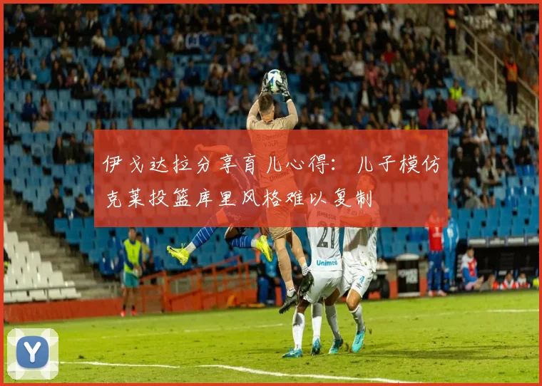伊戈达拉分享育儿心得：儿子模仿克莱投篮库里风格难以复制