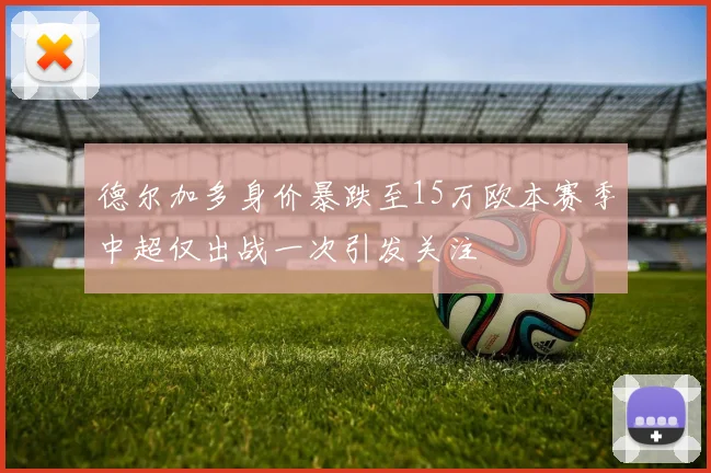 德尔加多身价暴跌至15万欧本赛季中超仅出战一次引发关注