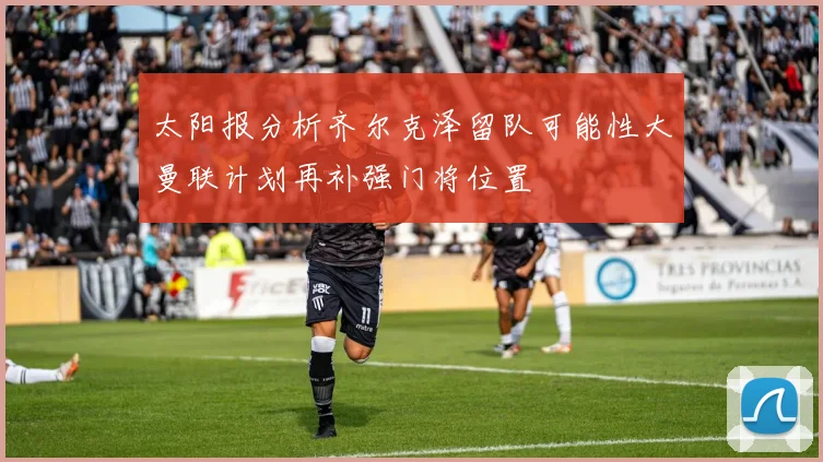 太阳报分析齐尔克泽留队可能性大曼联计划再补强门将位置